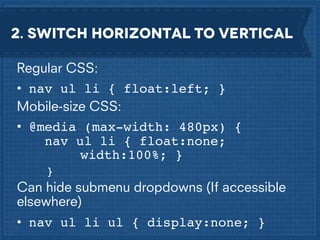 2. Switch horizontal to vertical
Regular CSS:
• nav ul li { float:left; }
Mobile-size CSS:
• @media (max-width: 480px) {
nav ul li { float:none; !!
!
width:100%; }
}

Can hide submenu dropdowns (If accessible
elsewhere)
• nav ul li ul { display:none; }

 