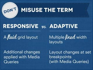MISUSe the TERM
Responsive

vs.

Adaptive

A fluid grid layout

Multiple fixed width
layouts

Additional changes
applied with Media
Queries

Layout changes at set
breakpoints
(with Media Queries)

 