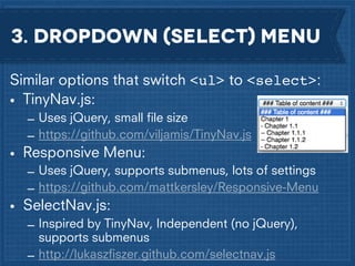 3. dropdown (select) menu
Similar options that switch <ul> to <select>:
• TinyNav.js:
– Uses jQuery, small ﬁle size
– https://github.com/viljamis/TinyNav.js

• Responsive Menu:
– Uses jQuery, supports submenus, lots of settings
– https://github.com/mattkersley/Responsive-Menu

• SelectNav.js:
– Inspired by TinyNav, Independent (no jQuery),
supports submenus
– http://lukaszﬁszer.github.com/selectnav.js

 