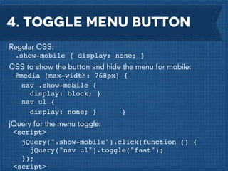 4. Toggle menu button
Regular CSS:
.show-mobile { display: none; }
CSS to show the button and hide the menu for mobile:
@media (max-width: 768px) {! !
nav .show-mobile {
display: block; }
nav ul {!
display: none; }
}
jQuery for the menu toggle:
<script>! !
jQuery(".show-mobile").click(function () {
jQuery("nav ul").toggle("fast");!
});
<script>

 