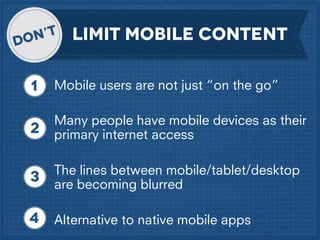 LIMIT MOBILE CONTENT
Mobile users are not just “on the go”
Many people have mobile devices as their
primary internet access
The lines between mobile/tablet/desktop
are becoming blurred
Alternative to native mobile apps

 