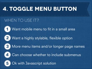 4. Toggle menu button
When to use it?
Want mobile menu to ﬁt in a small area
Want a highly stylable, ﬂexible option
More menu items and/or longer page names
Can choose whether to include submenus
Ok with Javascript solution

 