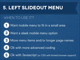 5. Left slideout Menu
When to use it?
Want mobile menu to ﬁt in a small area
Want a sleek mobile menu option
More menu items and/or longer page names
Ok with more advanced coding
Ok with Javascript (or CSS with limited browser support)

 