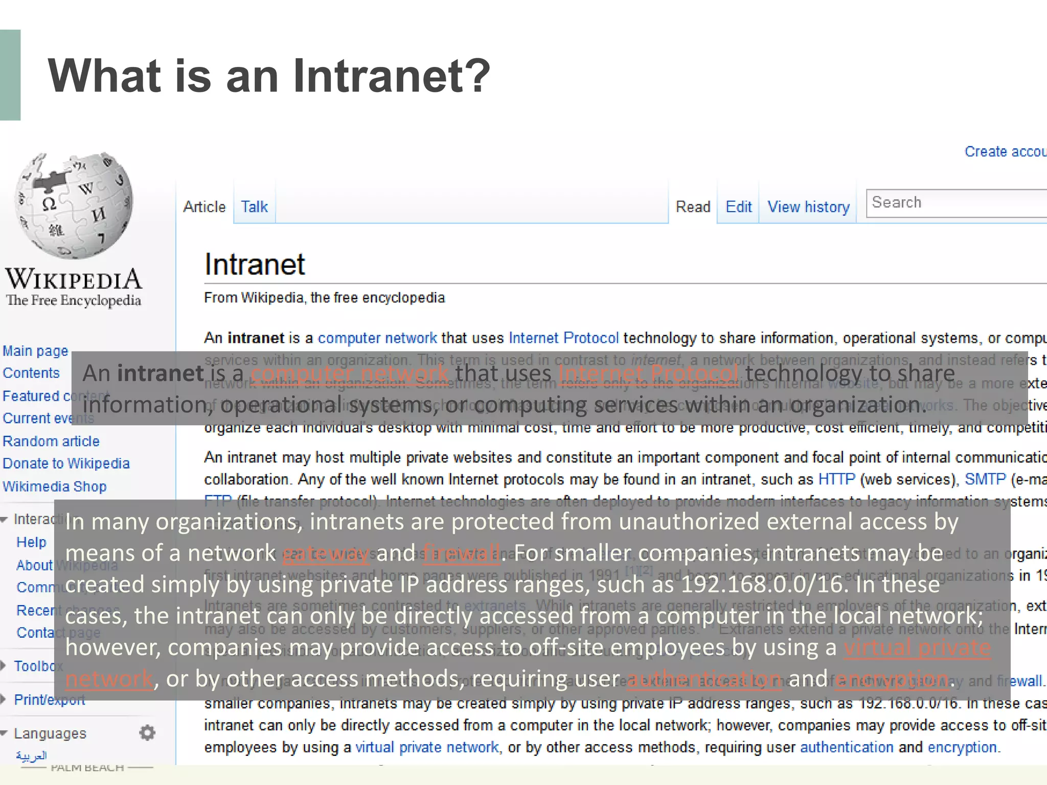 @DNNConDon’t forget to include #DNNCon in your tweets!
What is an Intranet?
In many organizations, intranets are protected from unauthorized external access by
means of a network gateway and firewall. For smaller companies, intranets may be
created simply by using private IP address ranges, such as 192.168.0.0/16. In these
cases, the intranet can only be directly accessed from a computer in the local network;
however, companies may provide access to off-site employees by using a virtual private
network, or by other access methods, requiring user authentication and encryption.
An intranet is a computer network that uses Internet Protocol technology to share
information, operational systems, or computing services within an organization.
 
