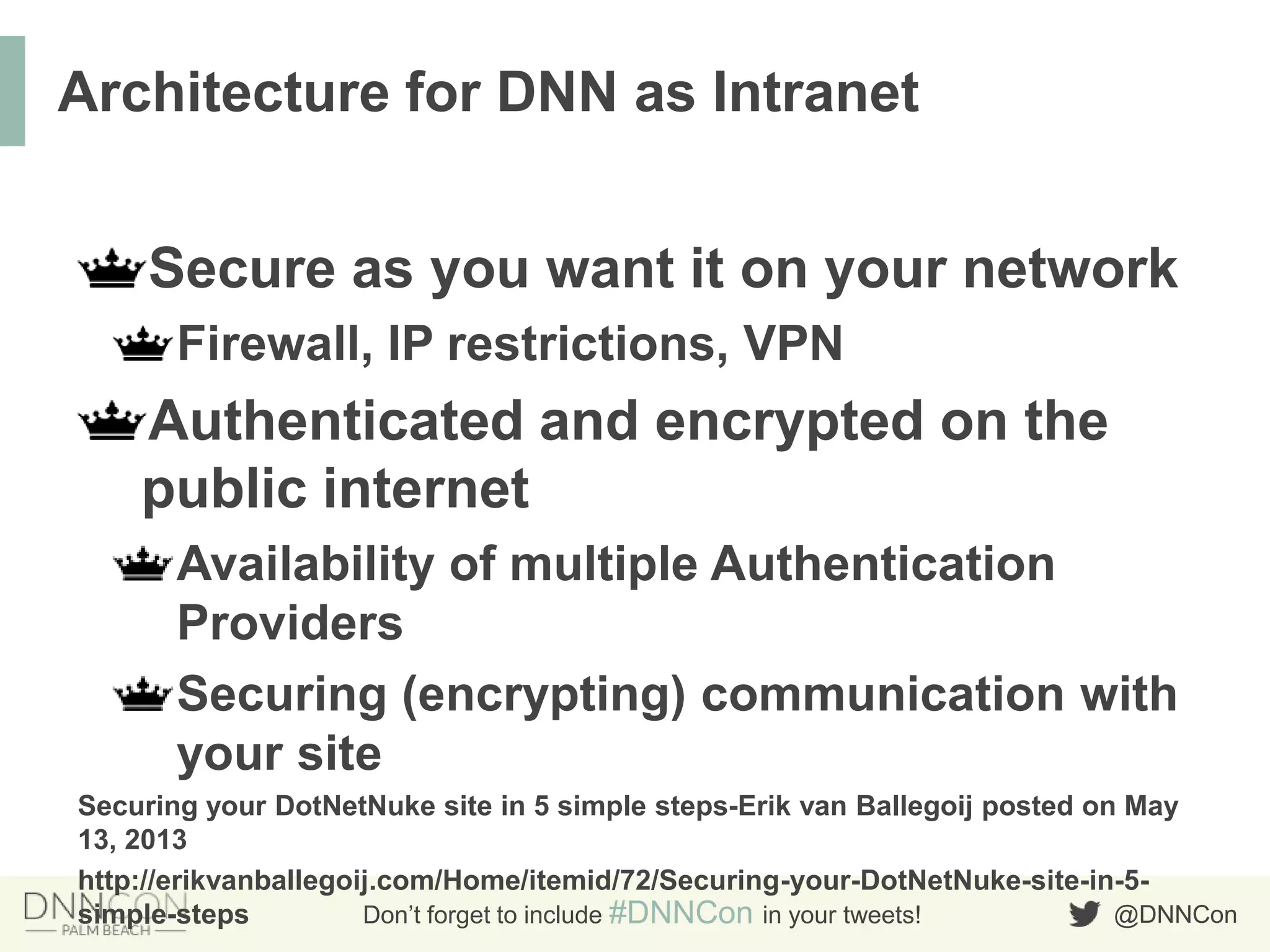 @DNNConDon’t forget to include #DNNCon in your tweets!
Secure as you want it on your network
Firewall, IP restrictions, VPN
Authenticated and encrypted on the
public internet
Availability of multiple Authentication
Providers
Securing (encrypting) communication with
your site
Securing your DotNetNuke site in 5 simple steps-Erik van Ballegoij posted on May
13, 2013
http://erikvanballegoij.com/Home/itemid/72/Securing-your-DotNetNuke-site-in-5-
simple-steps
Architecture for DNN as Intranet
 