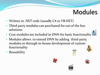 Modules
• Written in .NET code (usually C# or VB.NET)
• Third party modules can purchased for out of the box
  solutions
• Core modules are included in DNN for basic functionality
• Modules allows to extend DNN by adding third-party
  modules or through in-house development of custom
  functionality
• Reusability
 