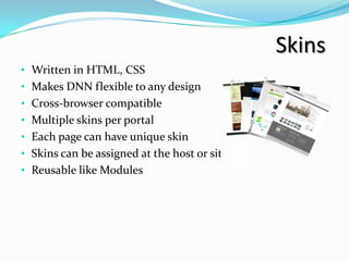 Skins
• Written in HTML, CSS
• Makes DNN flexible to any design
• Cross-browser compatible
• Multiple skins per portal
• Each page can have unique skin
• Skins can be assigned at the host or site level
• Reusable like Modules
 