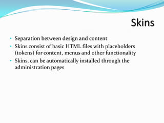 Skins
• Separation between design and content
• Skins consist of basic HTML files with placeholders
  (tokens) for content, menus and other functionality
• Skins, can be automatically installed through the
  administration pages
 
