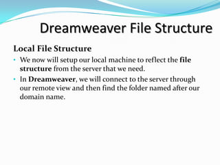 Dreamweaver File Structure
Local File Structure
• We now will setup our local machine to reflect the file
  structure from the server that we need.
• In Dreamweaver, we will connect to the server through
  our remote view and then find the folder named after our
  domain name.
 