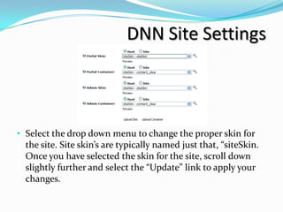 DNN Site Settings



• Select the drop down menu to change the proper skin for
  the site. Site skin’s are typically named just that, “siteSkin.
  Once you have selected the skin for the site, scroll down
  slightly further and select the “Update” link to apply your
  changes.
 