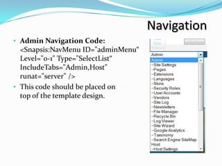 Navigation
• Admin Navigation Code:
  <Snapsis:NavMenu ID="adminMenu“
  Level="0-1" Type="SelectList“
  IncludeTabs="Admin,Host"
  runat="server" />
• This code should be placed on
  top of the template design.
 