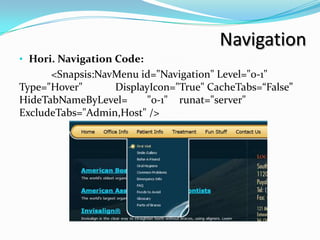 Navigation
• Hori. Navigation Code:
      <Snapsis:NavMenu id="Navigation" Level="0-1"
Type="Hover"      DisplayIcon="True" CacheTabs=“False”
HideTabNameByLevel=      "0-1" runat="server"
ExcludeTabs="Admin,Host" />
 