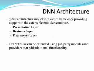 DNN Architecture
- 3-tier architecture model with a core framework providing
  support to the extensible modular structure.
  • Presentation Layer
  • Business Layer
  • Data Access Layer


- DotNetNuke can be extended using 3rd-party modules and
  providers that add additional functionality.
 