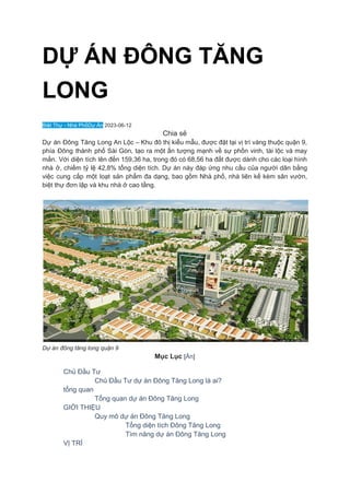 DỰ ÁN ĐÔNG TĂNG
LONG
Biệt Thự - Nhà PhốDự Án 2023-06-12
Chia sẻ
Dự án Đông Tăng Long An Lộc – Khu đô thị kiểu mẫu, được đặt tại vị trí vàng thuộc quận 9,
phía Đông thành phố Sài Gòn, tạo ra một ấn tượng mạnh về sự phồn vinh, tài lộc và may
mắn. Với diện tích lên đến 159,36 ha, trong đó có 68,56 ha đất được dành cho các loại hình
nhà ở, chiếm tỷ lệ 42,8% tổng diện tích. Dự án này đáp ứng nhu cầu của người dân bằng
việc cung cấp một loạt sản phẩm đa dạng, bao gồm Nhà phố, nhà liên kế kèm sân vườn,
biệt thự đơn lập và khu nhà ở cao tầng.
Dự án đông tăng long quận 9
Mục Lục [Ẩn]
​ Chủ Đầu Tư
​ Chủ Đầu Tư dự án Đông Tăng Long là ai?
​ tổng quan
​ Tổng quan dự án Đông Tăng Long
​ GIỚI THIỆU
​ Quy mô dự án Đông Tăng Long
​ Tổng diện tích Đông Tăng Long
​ Tìm năng dự án Đông Tăng Long
​ VỊ TRÍ
 