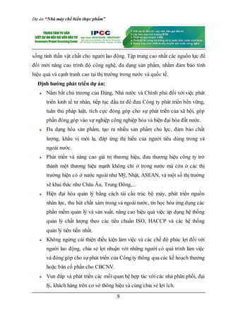 Dự án “Nhà máy chế biến thực phẩm”
8
sống tinh thần vật chất cho người lao động. Tập trung cao nhất các nguồn lực để
đổi mới nâng cao trình độ công nghệ, đa dạng sản phẩm, nhằm đảm bảo tính
hiệu quả và cạnh tranh cao tại thị trường trong nước và quốc tế.
Định hướng phát triển dự án:
Nắm bắt chủ trương của Đảng, Nhà nước và Chính phủ đối với việc phát
triển kinh tế tư nhân, tiếp tục đầu tư để đưa Công ty phát triển bền vững,
tuân thủ pháp luật, tích cực đóng góp cho sự phát triển của xã hội, góp
phần đóng góp vào sự nghiệp công nghiệp hóa và hiện đại hóa đất nước.
Đa dạng hóa sản phẩm, tạo ra nhiều sản phẩm chủ lực, đảm bảo chất
lượng, khẩu vị mới lạ, đáp ứng thị hiếu của người tiêu dùng trong và
ngoài nước.
Phát triển và nâng cao giá trị thương hiệu, đưa thương hiệu công ty trở
thành một thương hiệu mạnh không chỉ ở trong nước mà còn ở các thị
trường hiện có ở nước ngoài như Mỹ, Nhật, ASEAN, và một số thị trường
sẽ khai thác như Châu Âu, Trung Đông,...
Hiện đại hóa quản lý bằng cách tái cấu trúc bộ máy, phát triển nguồn
nhân lực, thu hút chất xám trong và ngoài nước, tin học hóa ứng dụng các
phần mềm quản lý và sản xuất, nâng cao hiệu quả việc áp dụng hệ thống
quản lý chất lượng theo các tiêu chuẩn ISO, HACCP và các hệ thống
quản lý tiên tiến nhất.
Không ngừng cải thiện điều kiện làm việc và các chế độ phúc lợi đối với
người lao động, chia sẻ lợi nhuận với những người có quá trình làm việc
và đóng góp cho sự phát triển của Công ty thông qua các kế hoạch thưởng
hoặc bán cổ phần cho CBCNV.
Vun đắp và phát triển các mối quan hệ hợp tác với các nhà phân phối, đại
lý, khách hàng trên cơ sở thông hiệu và cùng chia sẻ lợi ích.
 