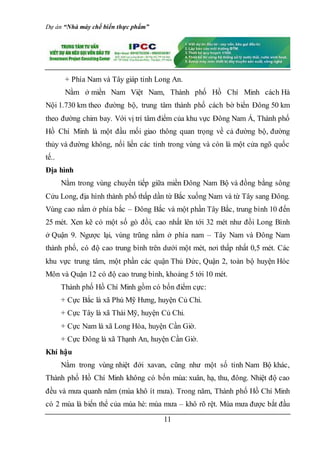 Dự án “Nhà máy chế biến thực phẩm”
11
+ Phía Nam và Tây giáp tỉnh Long An.
Nằm ở miền Nam Việt Nam, Thành phố Hồ Chí Minh cách Hà
Nội 1.730 km theo đường bộ, trung tâm thành phố cách bờ biển Đông 50 km
theo đường chim bay. Với vị trí tâm điểm của khu vực Đông Nam Á, Thành phố
Hồ Chí Minh là một đầu mối giao thông quan trọng về cả đường bộ, đường
thủy và đường không, nối liền các tỉnh trong vùng và còn là một cửa ngõ quốc
tế..
Địa hình
Nằm trong vùng chuyển tiếp giữa miền Đông Nam Bộ và đồng bằng sông
Cửu Long, địa hình thành phố thấp dần từ Bắc xuống Nam và từ Tây sang Đông.
Vùng cao nằm ở phía bắc – Đông Bắc và một phần Tây Bắc, trung bình 10 đến
25 mét. Xen kẽ có một số gò đồi, cao nhất lên tới 32 mét như đồi Long Bình
ở Quận 9. Ngược lại, vùng trũng nằm ở phía nam – Tây Nam và Ðông Nam
thành phố, có độ cao trung bình trên dưới một mét, nơi thấp nhất 0,5 mét. Các
khu vực trung tâm, một phần các quận Thủ Đức, Quận 2, toàn bộ huyện Hóc
Môn và Quận 12 có độ cao trung bình, khoảng 5 tới 10 mét.
Thành phố Hồ Chí Minh gồm có bốn điểm cực:
+ Cực Bắc là xã Phú Mỹ Hưng, huyện Củ Chi.
+ Cực Tây là xã Thái Mỹ, huyện Củ Chi.
+ Cực Nam là xã Long Hòa, huyện Cần Giờ.
+ Cực Đông là xã Thạnh An, huyện Cần Giờ.
Khí hậu
Nằm trong vùng nhiệt đới xavan, cũng như một số tỉnh Nam Bộ khác,
Thành phố Hồ Chí Minh không có bốn mùa: xuân, hạ, thu, đông. Nhiệt độ cao
đều và mưa quanh năm (mùa khô ít mưa). Trong năm, Thành phố Hồ Chí Minh
có 2 mùa là biến thể của mùa hè: mùa mưa – khô rõ rệt. Mùa mưa được bắt đầu
 