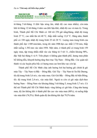 Dự án “Nhà máy chế biến thực phẩm”
12
từ tháng 5 tới tháng 11 (khí hậu nóng ẩm, nhiệt độ cao mưa nhiều), còn mùa
khô từ tháng 12 tới tháng 4 năm sau (khí hậu khô, nhiệt độ cao và mưa ít). Trung
bình, Thành phố Hồ Chí Minh có 160 tới 270 giờ nắng/tháng, nhiệt độ trung
bình 27 °C, cao nhất lên tới 40 °C, thấp nhất xuống 13,8 °C. Hàng năm, thành
phố có 330 ngày nhiệt độ trung bình 25 tới 28 °C. Lượng mưa trung bình của
thành phố đạt 1.949 mm/năm, trong đó năm 1908 đạt cao nhất 2.718 mm, thấp
nhất xuống 1.392 mm vào năm 1958. Một năm, ở thành phố có trung bình 159
ngày mưa, tập trung nhiều nhất vào các tháng từ 5 tới 11, chiếm khoảng 90%,
đặc biệt hai tháng 6 và 9. Trên phạm vi không gian thành phố, lượng mưa phân
bố không đều, khuynh hướng tăng theo trục Tây Nam – Ðông Bắc. Các quận nội
thành và các huyện phía bắc có lượng mưa cao hơn khu vực còn lại.
Thành phố Hồ Chí Minh chịu ảnh hưởng bởi hai hướng gió chính là gió
mùa Tây – Tây Nam và Bắc – Ðông Bắc. Gió Tây – Tây Nam từ Ấn Độ Dương,
tốc độ trung bình 3,6 m/s, vào mùa mưa. Gió Gió Bắc – Ðông Bắc từ biển Đông,
tốc độ trung bình 2,4 m/s, vào mùa khô. Ngoài ra còn có gió mậu dịch theo
hướng Nam – Đông Nam vào khoảng tháng 3 tới tháng 5, trung bình 3,7 m/s. Có
thể nói Thành phố Hồ Chí Minh thuộc vùng không có gió bão. Cũng như lượng
mưa, độ ẩm không khí ở thành phố lên cao vào mùa mưa (80%), và xuống thấp
vào mùa khô (74,5%). Bình quân độ ẩm không khí đạt 79,5%/năm.
 
