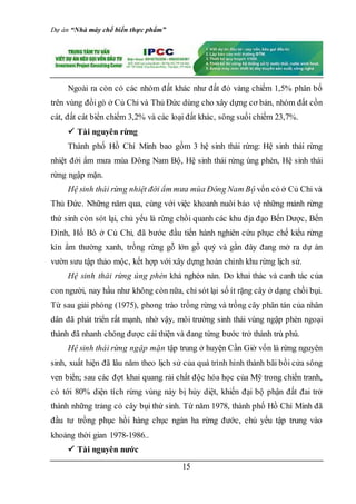 Dự án “Nhà máy chế biến thực phẩm”
15
Ngoài ra còn có các nhóm đất khác như đất đỏ vàng chiếm 1,5% phân bố
trên vùng đồigò ở Củ Chi và Thủ Đức dùng cho xây dựng cơ bản, nhóm đất cồn
cát, đất cát biển chiếm 3,2% và các loại đất khác, sông suối chiếm 23,7%.
 Tài nguyên rừng
Thành phố Hồ Chí Minh bao gồm 3 hệ sinh thái rừng: Hệ sinh thái rừng
nhiệt đới ẩm mưa mùa Ðông Nam Bộ, Hệ sinh thái rừng úng phèn, Hệ sinh thái
rừng ngập mặn.
Hệ sinh thái rừng nhiệt đới ẩm mưa mùa Ðông Nam Bộ vốn có ở Củ Chi và
Thủ Ðức. Những năm qua, cùng với việc khoanh nuôi bảo vệ những mảnh rừng
thứ sinh còn sót lại, chủ yếu là rừng chồi quanh các khu địa đạo Bến Dược, Bến
Ðình, Hố Bò ở Củ Chi, đã bước đầu tiến hành nghiên cứu phục chế kiểu rừng
kín ẩm thường xanh, trồng rừng gỗ lớn gỗ quý và gần đây đang mở ra dự án
vườn sưu tập thảo mộc, kết hợp với xây dựng hoàn chỉnh khu rừng lịch sử.
Hệ sinh thái rừng úng phèn khá nghèo nàn. Do khai thác và canh tác của
con người, nay hầu như không còn nữa, chỉ sót lại số ít rặng cây ở dạng chồi bụi.
Từ sau giải phóng (1975), phong trào trồng rừng và trồng cây phân tán của nhân
dân đã phát triển rất mạnh, nhờ vậy, môi trường sinh thái vùng ngập phèn ngoại
thành đã nhanh chóng được cải thiện và đang từng bước trở thành trù phú.
Hệ sinh thái rừng ngập mặn tập trung ở huyện Cần Giờ vốn là rừng nguyên
sinh, xuất hiện đã lâu năm theo lịch sử của quá trình hình thành bãi bồi cửa sông
ven biển; sau các đợt khai quang rải chất độc hóa học của Mỹ trong chiến tranh,
có tới 80% diện tích rừng vùng này bị hủy diệt, khiến đại bộ phận đất đai trở
thành những trảng cỏ cây bụi thứ sinh. Từ năm 1978, thành phố Hồ Chí Minh đã
đầu tư trồng phục hồi hàng chục ngàn ha rừng đước, chủ yếu tập trung vào
khoảng thời gian 1978-1986..
 Tài nguyên nước
 