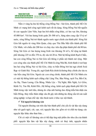 Dự án “Nhà máy chế biến thực phẩm”
16
Nằm ở vùng hạ lưu hệ thống sông Ðồng Nai - Sài Gòn, thành phố Hồ Chí
Minh có mạng lưới sông ngòi kênh rạch rất đa dạng. Sông Ðồng Nai bắt nguồn
từ cao nguyên Lâm Viên, hợp lưu bởi nhiều sông khác, có lưu vực lớn, khoảng
45.000 km². Với lưu lượng bình quân 20–500 m³/s, hàng năm cung cấp 15 tỷ m³
nước, sông Đồng Nai trở thành nguồn nước ngọt chính của thành phố. Sông Sài
Gòn bắt nguồn từ vùng Hớn Quản, chảy qua Thủ Dầu Một đến thành phố Hồ
Chí Minh, với chiều dài 200 km và chảy dọc trên địa phận thành phố dài 80 km.
Sông Sài Gòn có lưu lượng trung bình vào khoảng 54 m³/s, bề rộng tại thành
phố khoảng 225 m đến 370 m, độ sâu tới 20 m. Nhờ hệ thống kênh Rạch Chiếc,
hai con sông Đồng Nai và Sài Gòn nối thông ở phần nội thành mở rộng. Một
con sông nữa của thành phố Hồ Chí Minh là sông Nhà Bè, hình thành ở nơi hợp
lưu hai sông Đồng Nai và Sài Gòn, chảy ra biển Đông bởi hai ngả chính Soài
Rạp và Gành Rái. Trong đó, ngả Gành Rái chính là đường thủy chính cho tàu ra
vào bến cảng Sài Gòn. Ngoài các con sông chính, thành phố Hồ Chí Minh còn
có một hệ thống kênh rạch chằng chịt: Láng The, Bàu Nông, rạch Tra, Bến Cát,
An Hạ, Tham Lương, Cầu Bông, Nhiêu Lộc - Thị Nghè, Bến Nghé, Lò Gốm,
Kênh Tẻ, Tàu Hũ, Kênh Ðôi...Hệ thống sông, kênh rạch giúp thành phố Hồ Chí
Minh trong việc tưới tiêu, nhưng do chịu ảnh hưởng dao động triều bán nhật của
biển Ðông, thủy triều thâm nhập sâu đã gây nên những tác động xấu tới sản xuất
nông nghiệp và hạn chế việc tiêu thoát nước ở khu vực nội thành.
 Tài nguyên khoáng sản
Tài nguyên khoáng sản trên địa bàn thành phố chủ yếu là vật liệu xây dựng
như sét gạch ngói, cát, sạn, sỏi; nguyên liệu cho gốm sứ và chất trợ dụng; các
nguyên liệu khác như than bùn…
Chỉ có một số khoáng sản có thể đáp ứng một phần cho nhu cầu của thành
phố: nguyên liệu làm vật liệu xây dựng, sành sứ thuỷ tinh, nguyên nhiên
 