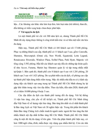 Dự án “Nhà máy chế biến thực phẩm”
17
liệu…Các khoáng sản khác như kim loại đen, kim loại màu (trừ nhôm), than đá..
đều không có triển vọng hoặc chưa được phát hiện.
 Tài nguyên du lịch
Là một thành phố trẻ chỉ với 300 năm lịch sử, nhưng Thành phố Hồ Chí
Minh đã xây dựng được không ít công trình kiến trúc và sở hữu một nền văn hóa
đa dạng.
Hiện nay, Thành phố Hồ Chí Minh có 641 khách sạn với 17.646 phòng.
Phục vụ những khách cao cấp, thành phố có 11 khách sạn 5 sao, gồm: Caravelle,
Sheraton, Moevenpick (Omni cũ), New World, Equatorial, Lotte Legend,
Renaissance Riverside, Windsor Plaza, Sofitel Plaza, Park Hyatt, Majestic với
tổng cộng 3.592 phòng. Hầu hết các khách sạn này đều do những tập đoàn quốc
tế như Accor, Furama, Mariot hay Sheraton quản lý và tập trung nhiều nhất
tại Quận 1. Bên cạnh đó, thành phố còn 8 khách sạn 4 sao với 1.281 phòng, 20
khách sạn 3 sao với 1.621 phòng. Do sự phát triển của du lịch, số phòng cao cấp
tại thành phố hiện đang thiếu trầm trọng. Mặc dù nhiều nhà đầu tư có ý định xây
dựng tiếp các khách sạn sang trọng tại Thành phố Hồ Chí Minh nhưng họ lại
gặp khó khăn trong việc tìm địa điểm. Theo dự kiến, đến năm 2020, thành phố
sẽ có thêm 10.000 phòng 4 hoặc 5 sao.
Các địa điểm du lịch của thành phố tương đối đa dạng. Với hệ thống
11 viện bảo tàng, chủ yếu về đề tài lịch sử, Thành phố Hồ Chí Minh đứng
đầu Việt Nam về số lượng viện bảo tàng. Bảo tàng lớn nhất và cổ nhất thành phố
là Bảo tàng Lịch sử Việt Nam với 30 nghìn hiện vật. Trong khi phần lớn khách
thăm Bảo tàng Chứng tích chiến tranh là người nước ngoài thì bảo tàng thu hút
nhiều khách nội địa nhất là Bảo tàng Hồ Chí Minh. Thành phố Hồ Chí Minh
cũng là một đô thị đa dạng về tôn giáo. Trên địa phận thành phố hiện nay, có
hơn 1000 ngôi chùa, đình, miếu được xây dựng qua nhiều thời kỳ. Còn các nhà
 
