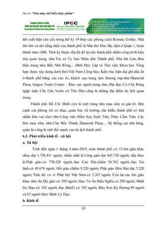 Dự án “Nhà máy chế biến thực phẩm”
18
thờ xuất hiện chủ yếu trong thế kỷ 19 theo các phong cách Roman, Gothic. Nhà
thờ lớn và nổi tiếng nhất của thành phố là Nhà thờ Đức Bà, nằm ở Quận 1, hoàn
thành năm 1880. Thời kỳ thuộc địa đã để lại cho thành phố nhiều công trình kiến
trúc quan trọng, như Trụ sở Ủy ban Nhân dân Thành phố, Nhà hát Lớn, Bưu
điện trung tâm, Bến Nhà Rồng,... Dinh Độc Lập và Thư viện Khoa học Tổng
hợp được xây dựng dưới thời Việt Nam Cộng hòa. Kiến trúc hiện đại ghi dấu ấn
ở thành phố bằng các cao ốc, khách sạn, trung tâm thương mại như Diamond
Plaza, Saigon Trade Centre... Khu vực ngoài trung tâm, Địa đạo Củ Chi, Rừng
ngập mặn Cần Giờ, Vườn cò Thủ Đức cũng là những địa điểm du lịch quan
trọng.
Thành phố Hồ Chí Minh còn là một trung tâm mua sắm và giải trí. Bên
cạnh các phòng trà ca nhạc, quán bar, vũ trường, sân khấu, thành phố có khá
nhiều khu vui chơi như Công viên Đầm Sen, Suối Tiên, Thảo Cầm Viên. Các
khu mua sắm, như Chợ Bến Thành, Diamond Plaza,... hệ thống các nhà hàng,
quán ăn cũng là một thế mạnh của du lịch thành phố.
6.2. Phát triển kinh tế - xã hội
a. Xã hội
Tính đến ngày 1 tháng 4 năm 2019, toàn thành phố có 13 tôn giáo khác
nhau đạt 1.738.411 người, nhiều nhất là Công giáo đạt 845.720 người, tiếp theo
là Phật giáo có 770.220 người, đạo Cao Đài chiếm 56.762 người, đạo Tin
lành có 45.678 người, Hồi giáo chiếm 9.220 người, Phật giáo Hòa Hảo đạt 7.220
người, Tịnh độ cư sĩ Phật hội Việt Nam có 2.267 người. Còn lại các tôn giáo
khác như Ấn Độ giáo có 395 người, Đạo Tứ Ân Hiếu Nghĩa có 298 người, Minh
Sư Đạo có 283 người, đạo Bahá'í có 192 người, Bửu Sơn Kỳ Hương 89 người
và 67 người theo Minh Lý Đạo.
b. Kinh tế
 