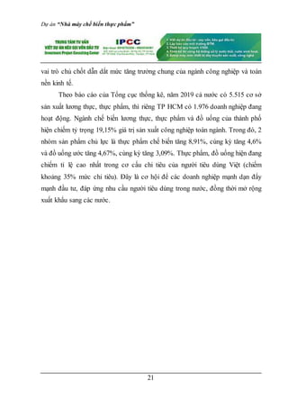 Dự án “Nhà máy chế biến thực phẩm”
21
vai trò chủ chốt dẫn dắt mức tăng trưởng chung của ngành công nghiệp và toàn
nền kinh tế.
Theo báo cáo của Tổng cục thống kê, năm 2019 cả nước có 5.515 cơ sở
sản xuất lương thực, thực phẩm, thì riêng TP HCM có 1.976 doanh nghiệp đang
hoạt động. Ngành chế biến lương thực, thực phẩm và đồ uống của thành phố
hiện chiếm tỷ trọng 19,15% giá trị sản xuất công nghiệp toàn ngành. Trong đó, 2
nhóm sản phẩm chủ lực là thực phẩm chế biến tăng 8,91%, cùng kỳ tăng 4,6%
và đồ uống ước tăng 4,67%, cùng kỳ tăng 3,09%. Thực phẩm, đồ uống hiện đang
chiếm tỉ lệ cao nhất trong cơ cấu chi tiêu của người tiêu dùng Việt (chiếm
khoảng 35% mức chi tiêu). Đây là cơ hội để các doanh nghiệp mạnh dạn đẩy
mạnh đầu tư, đáp ứng nhu cầu người tiêu dùng trong nước, đồng thời mở rộng
xuất khẩu sang các nước.
 