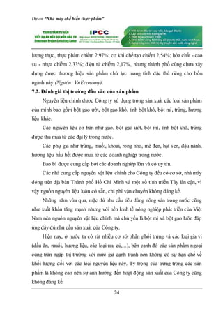 Dự án “Nhà máy chế biến thực phẩm”
24
lương thực, thực phẩm chiếm 2,97%; cơ khí chế tạo chiếm 2,54%; hóa chất - cao
su - nhựa chiếm 2,33%; điện tử chiếm 2,17%, nhưng thành phố cũng chưa xây
dựng được thương hiệu sản phẩm chủ lực mang tính đặc thù riêng cho bốn
ngành này (Nguồn: VnEconomy).
7.2. Đánh giá thị trường đầu vào của sản phẩm
Nguyên liệu chính được Công ty sử dụng trong sản xuất các loại sản phẩm
của mình bao gồm bột gạo ướt, bột gạo khô, tinh bột khô, bột mì, trứng, hương
liệu khác.
Các nguyên liệu cơ bản như gạo, bột gạo ướt, bột mì, tinh bột khô, trứng
được thu mua từ các đại lý trong nước.
Các phụ gia như trứng, muối, khoai, rong nho, mè đen, hạt sen, đậu nành,
hương liệu hầu hết được mua từ các doanh nghiệp trong nước.
Bao bì được cung cấp bởi các doanh nghiệp lớn và có uy tín.
Các nhà cung cấp nguyên vật liệu chính cho Công ty đều có cơ sở, nhà máy
đóng trên địa bàn Thành phố Hồ Chí Minh và một số tỉnh miền Tây lân cận, vì
vậy nguồn nguyên liệu luôn có sẵn, chi phí vận chuyển không đáng kể.
Những năm vừa qua, mặc dù nhu cầu tiêu dùng nông sản trong nước cũng
như xuất khẩu tăng mạnh nhưng với nền kinh tế nông nghiệp phát triển của Việt
Nam nên nguồn nguyên vật liệu chính mà chủ yếu là bột mì và bột gạo luôn đáp
ứng đầy đủ nhu cầu sản xuất của Công ty.
Hiện nay, ở nước ta có rất nhiều cơ sở phân phối trứng và các loại gia vị
(dầu ăn, muối, hương liệu, các loại rau củ,...), bên cạnh đó các sản phẩm ngoại
cũng tràn ngập thị trường với mức giá cạnh tranh nên không có sự hạn chế về
khối lượng đối với các loại nguyên liệu này. Tỷ trọng của trứng trong các sản
phẩm là không cao nên sự ảnh hưởng đến hoạt động sản xuất của Công ty cũng
không đáng kể.
 