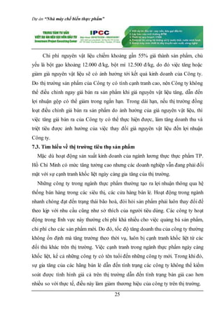 Dự án “Nhà máy chế biến thực phẩm”
25
Chi phí nguyên vật liệu chiếm khoảng gần 55% giá thành sản phẩm, chủ
yếu là bột gạo khoảng 12.000 đ/kg, bột mì 12.500 đ/kg, do đó việc tăng hoặc
giảm giá nguyên vật liệu sẽ có ảnh hưởng tới kết quả kinh doanh của Công ty.
Do thị trường sản phẩm của Công ty có tính cạnh tranh cao, nên Công ty không
thể điều chỉnh ngay giá bán ra sản phẩm khi giá nguyên vật liệu tăng, dẫn đến
lợi nhuận gộp có thể giảm trong ngắn hạn. Trong dài hạn, nếu thị trường đồng
loạt điều chỉnh giá bán ra sản phẩm do ảnh hưởng của giá nguyên vật liệu, thì
việc tăng giá bán ra của Công ty có thể thực hiện được, làm tăng doanh thu và
triệt tiêu được ảnh hưởng của việc thay đổi giá nguyên vật liệu đến lợi nhuận
Công ty.
7.3. Tìm hiểu về thị trường tiêu thụ sản phẩm
Mặc dù hoạt động sản xuất kinh doanh của ngành lương thực thực phẩm TP.
Hồ Chí Minh có mức tăng tưởng cao nhưng các doanh nghiệp vẫn đang phải đối
mặt với sự cạnh tranh khốc liệt ngày càng gia tăng của thị trường.
Những công ty trong ngành thực phẩm thường tạo ra lợi nhuận thông qua hệ
thống bán hàng trong các siêu thị, các cửa hàng bán lẻ. Hoạt động trong ngành
nhanh chóng đạt đến trạng thái bão hoà, đòi hỏi sản phẩm phải luôn thay đổi để
theo kịp với nhu cầu cũng như sở thích của người tiêu dùng. Các công ty hoạt
động trong lĩnh vực này thường chi phí khá nhiều cho việc quảng bá sản phẩm,
chi phí cho các sản phẩm mới. Do đó, tốc độ tăng doanh thu của công ty thường
không ổn định mà tăng trưởng theo thời vụ, luôn bị cạnh tranh khốc liệt từ các
đối thủ khác trên thị trường. Việc cạnh tranh trong ngành thực phẩm ngày càng
khốc liệt, kể cả những công ty có tên tuổi đến những công ty mới. Trong khi đó,
sự gia tăng của các hãng bán lẻ dẫn đến tình trạng các công ty không thể kiểm
soát được tình hình giá cả trên thị trường dẫn đến tình trạng bán giá cao hơn
nhiều so với thực tế, điều này làm giảm thương hiệu của công ty trên thị trường.
 