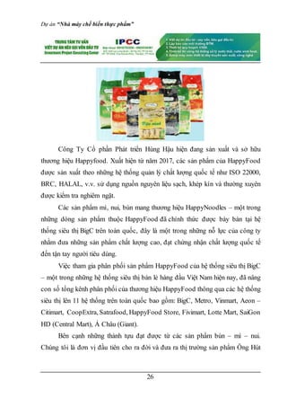 Dự án “Nhà máy chế biến thực phẩm”
26
Công Ty Cổ phần Phát triển Hùng Hậu hiện đang sản xuất và sở hữu
thương hiệu Happyfood. Xuất hiện từ năm 2017, các sản phẩm của HappyFood
được sản xuất theo những hệ thống quản lý chất lượng quốc tế như ISO 22000,
BRC, HALAL, v.v. sử dụng nguồn nguyên liệu sạch, khép kín và thường xuyên
được kiểm tra nghiêm ngặt.
Các sản phẩm mì, nui, bún mang thương hiệu HappyNoodles – một trong
những dòng sản phẩm thuộc HappyFood đã chính thức được bày bán tại hệ
thống siêu thị BigC trên toàn quốc, đây là một trong những nỗ lực của công ty
nhằm đưa những sản phẩm chất lượng cao, đạt chứng nhận chất lượng quốc tế
đến tận tay người tiêu dùng.
Việc tham gia phân phối sản phẩm HappyFood của hệ thống siêu thị BigC
– một trong những hệ thống siêu thị bán lẻ hàng đầu Việt Nam hiện nay, đã nâng
con số tổng kênh phân phối của thương hiệu HappyFood thông qua các hệ thống
siêu thị lên 11 hệ thống trên toàn quốc bao gồm: BigC, Metro, Vinmart, Aeon –
Citimart, CoopExtra, Satrafood, HappyFood Store, Fivimart, Lotte Mart, SaiGon
HD (Central Mart), Á Châu (Giant).
Bên cạnh những thành tựu đạt được từ các sản phẩm bún – mì – nui.
Chúng tôi là đơn vị đầu tiên cho ra đời và đưa ra thị trường sản phẩm Ông Hút
 