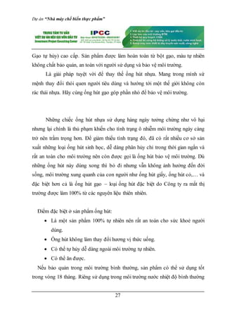 Dự án “Nhà máy chế biến thực phẩm”
27
Gạo tự hủy) cao cấp. Sản phẩm được làm hoàn toàn từ bột gạo, màu tự nhiên
không chất bảo quản, an toàn với người sử dụng và bảo vệ môi trường.
Là giải pháp tuyệt vời để thay thế ống hút nhựa. Mang trong mình sứ
mệnh thay đổi thói quen người tiêu dùng và hướng tới một thế giới không còn
rác thải nhựa. Hãy cùng ống hút gạo góp phần nhỏ để bảo vệ môi trường.
Những chiếc ống hút nhựa sử dụng hàng ngày tưởng chừng như vô hại
nhưng lại chính là thủ phạm khiến cho tình trạng ô nhiễm môi trường ngày càng
trở nên trầm trọng hơn. Để giảm thiểu tình trạng đó, đã có rất nhiều cơ sở sản
xuất những loại ống hút sinh học, dễ dàng phân hủy chỉ trong thời gian ngắn và
rất an toàn cho môi trường nên còn được gọi là ống hút bảo vệ môi trường. Dù
những ống hút này dùng xong thì bỏ đi nhưng vẫn không ảnh hưởng đến đời
sống, môi trường xung quanh của con người như ống hút giấy, ống hút cỏ,… và
đặc biệt hơn cả là ống hút gạo – loại ống hút đặc biệt do Công ty ra mắt thị
trường được làm 100% từ các nguyên liệu thiên nhiên.
Điểm đặc biệt ở sản phẩm ống hút:
 Là một sản phẩm 100% tự nhiên nên rất an toàn cho sức khoẻ người
dùng.
 Ống hút không làm thay đổi hương vị thức uống.
 Có thể tự hủy dễ dàng ngoài môi trường tự nhiên.
 Có thể ăn được.
Nếu bảo quản trong môi trường bình thường, sản phẩm có thể sử dụng tốt
trong vòng 18 tháng. Riêng sử dụng trong môi trường nước nhiệt độ bình thường
 