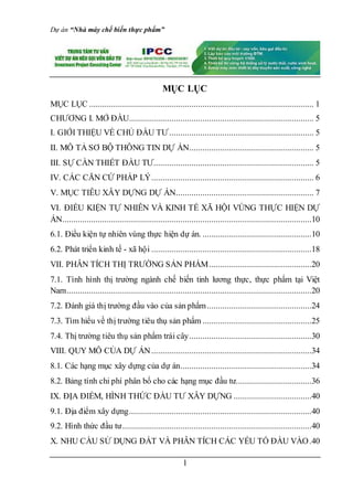 Dự án “Nhà máy chế biến thực phẩm”
1
MỤC LỤC
MỤC LỤC ..................................................................................................... 1
CHƯƠNG I. MỞ ĐẦU................................................................................... 5
I. GIỚI THIỆU VỀ CHỦ ĐẦU TƯ................................................................. 5
II. MÔ TẢ SƠ BỘ THÔNG TIN DỰ ÁN........................................................ 5
III. SỰ CẦN THIẾT ĐẦU TƯ........................................................................ 5
IV. CÁC CĂN CỨ PHÁP LÝ......................................................................... 6
V. MỤC TIÊU XÂY DỰNG DỰ ÁN.............................................................. 7
VI. ĐIỀU KIỆN TỰ NHIÊN VÀ KINH TẾ XÃ HỘI VÙNG THỰC HIỆN DỰ
ÁN................................................................................................................10
6.1. Điều kiện tự nhiên vùng thực hiện dự án. .................................................10
6.2. Phát triển kinh tế - xã hội ........................................................................18
VII. PHÂN TÍCH THỊ TRƯỜNG SẢN PHẨM..............................................20
7.1. Tình hình thị trường ngành chế biến tinh lương thực, thực phẩm tại Việt
Nam..............................................................................................................20
7.2. Đánh giá thị trường đầu vào của sản phẩm...............................................24
7.3. Tìm hiểu về thị trường tiêu thụ sản phẩm .................................................25
7.4. Thị trường tiêu thụ sản phẩm trái cây.......................................................30
VIII. QUY MÔ CỦA DỰ ÁN........................................................................34
8.1. Các hạng mục xây dựng của dự án...........................................................34
8.2. Bảng tính chi phí phân bổ cho các hạng mục đầu tư..................................36
IX. ĐỊA ĐIỂM, HÌNH THỨC ĐẦU TƯ XÂY DỰNG ...................................40
9.1. Địa điểm xây dựng..................................................................................40
9.2. Hình thức đầu tư.....................................................................................40
X. NHU CẦU SỬ DỤNG ĐẤT VÀ PHÂN TÍCH CÁC YẾU TỐ ĐẦU VÀO.40
 