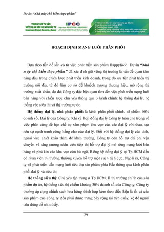 Dự án “Nhà máy chế biến thực phẩm”
29
HOẠCH ĐỊNH MẠNG LƯỚI PHÂN PHỐI
Dựa theo tiền đề sẵn có từ việc phát triển sản phẩm Happyfood. Dự án “Nhà
máy chế biến thực phẩm” đã xác định giữ vững thị trường là vấn đề quan tâm
hàng đầu trong chiến lược phát triển kinh doanh, trong đó ưu tiên phát triển thị
trường nội địa, từ đó làm cơ sở để khuếch trương thương hiệu, mở rộng thị
trường xuất khẩu, do đó Công ty đặc biệt quan tâm đến việc phát triển mạng lưới
bán hàng với chiến lược chủ yếu thông qua 3 kênh chính: hệ thống đại lý, hệ
thống các siêu thị và thị trường tự do.
Hệ thống đại lý, nhà phân phối: là kênh phân phối chính, sẽ chiếm 60%
doanh số, Đại lý của Công ty. Khi ký Hợp đồng đại lý Công ty luôn chú trọng về
việc phân vùng để hạn chế sự xâm phạm khu vực của các đại lý với nhau, tạo
nên sự cạnh tranh công bằng cho các đại lý. Đối với hệ thống đại lý các tỉnh,
ngoài việc chiết khấu thêm để khen thưởng, Công ty còn hỗ trợ chi phí vận
chuyển và tăng cường nhân viên tiếp thị hỗ trợ đại lý mở rộng mạng lưới bán
hàng và phủ kín các khu vực còn bỏ ngõ. Riêng hệ thống đại lý tại Tp.HCM đều
có nhân viên thị trường thường xuyên hỗ trợ một cách tích cực. Ngoài ra, Công
ty sẽ phát triển dần mạng lưới tiêu thụ sản phẩm phía Bắc thông qua kênh phân
phối đại lý và siêu thị
Hệ thống siêu thị: Chủ yếu tập trung ở Tp.HCM, là thị trường chính của sản
phẩm dự án, hệ thống siêu thị chiếm khoảng 30% doanh số của Công ty. Công ty
thường áp dụng chính sách hoa hồng thích hợp kèm theo điều kiện là tất cả các
sản phẩm của công ty đều phải được trưng bày rộng rãi trên quầy, kệ để người
tiêu dùng dễ nhìn thấy.
 