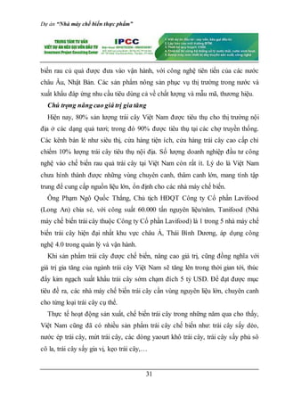 Dự án “Nhà máy chế biến thực phẩm”
31
biến rau củ quả được đưa vào vận hành, với công nghệ tiên tiến của các nước
châu Âu, Nhật Bản. Các sản phẩm nông sản phục vụ thị trường trong nước và
xuất khẩu đáp ứng nhu cầu tiêu dùng cả về chất lượng và mẫu mã, thương hiệu.
Chú trọng nâng cao giá trị gia tăng
Hiện nay, 80% sản lượng trái cây Việt Nam được tiêu thụ cho thị trường nội
địa ở các dạng quả tươi; trong đó 90% được tiêu thụ tại các chợ truyền thống.
Các kênh bán lẻ như siêu thị, cửa hàng tiện ích, cửa hàng trái cây cao cấp chỉ
chiếm 10% lượng trái cây tiêu thụ nội địa. Số lượng doanh nghiệp đầu tư công
nghệ vào chế biến rau quả trái cây tại Việt Nam còn rất ít. Lý do là Việt Nam
chưa hình thành được những vùng chuyên canh, thâm canh lớn, mang tính tập
trung để cung cấp nguồn liệu lớn, ổn định cho các nhà máy chế biến.
Ông Phạm Ngô Quốc Thắng, Chủ tịch HĐQT Công ty Cổ phần Lavifood
(Long An) chia sẻ, với công suất 60.000 tấn nguyên liệu/năm, Tanifood (Nhà
máy chế biến trái cây thuộc Công ty Cổ phần Lavifood) là 1 trong 5 nhà máy chế
biến trái cây hiện đại nhất khu vực châu Á, Thái Bình Dương, áp dụng công
nghệ 4.0 trong quản lý và vận hành.
Khi sản phẩm trái cây được chế biến, nâng cao giá trị, cũng đồng nghĩa với
giá trị gia tăng của ngành trái cây Việt Nam sẽ tăng lên trong thời gian tới, thúc
đẩy kim ngạch xuất khẩu trái cây sớm chạm đích 5 tỷ USD. Để đạt được mục
tiêu đề ra, các nhà máy chế biến trái cây cần vùng nguyên liệu lớn, chuyên canh
cho từng loại trái cây cụ thể.
Thực tế hoạt động sản xuất, chế biến trái cây trong những năm qua cho thấy,
Việt Nam cũng đã có nhiều sản phẩm trái cây chế biến như: trái cây sấy dẻo,
nước ép trái cây, mứt trái cây, các dòng yaourt khô trái cây, trái cây sấy phủ sô
cô la, trái cây sấy gia vị, kẹo trái cây,…
 