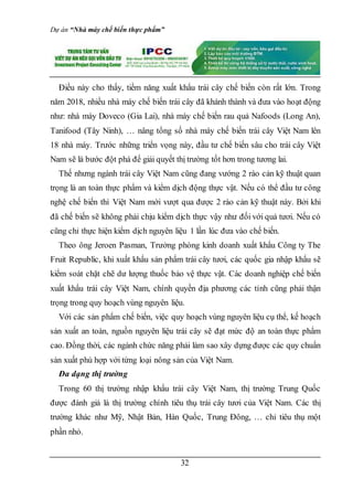 Dự án “Nhà máy chế biến thực phẩm”
32
Điều này cho thấy, tiềm năng xuất khẩu trái cây chế biến còn rất lớn. Trong
năm 2018, nhiều nhà máy chế biến trái cây đã khánh thành và đưa vào hoạt động
như: nhà máy Doveco (Gia Lai), nhà máy chế biến rau quả Nafoods (Long An),
Tanifood (Tây Ninh), … nâng tổng số nhà máy chế biến trái cây Việt Nam lên
18 nhà máy. Trước những triển vọng này, đầu tư chế biến sâu cho trái cây Việt
Nam sẽ là bước đột phá để giải quyết thị trường tốt hơn trong tương lai.
Thế nhưng ngành trái cây Việt Nam cũng đang vướng 2 rào cản kỹ thuật quan
trọng là an toàn thực phẩm và kiểm dịch động thực vật. Nếu có thể đầu tư công
nghệ chế biến thì Việt Nam mới vượt qua được 2 rào cản kỹ thuật này. Bởi khi
đã chế biến sẽ không phải chịu kiểm dịch thực vậy như đối với quả tươi. Nếu có
cũng chỉ thực hiện kiểm dịch nguyên liệu 1 lần lúc đưa vào chế biến.
Theo ông Jeroen Pasman, Trưởng phòng kinh doanh xuất khẩu Công ty The
Fruit Republic, khi xuất khẩu sản phẩm trái cây tươi, các quốc gia nhập khẩu sẽ
kiểm soát chặt chẽ dư lượng thuốc bảo vệ thực vật. Các doanh nghiệp chế biến
xuất khẩu trái cây Việt Nam, chính quyền địa phương các tỉnh cũng phải thận
trọng trong quy hoạch vùng nguyên liệu.
Với các sản phẩm chế biến, việc quy hoạch vùng nguyên liệu cụ thể, kế hoạch
sản xuất an toàn, nguồn nguyên liệu trái cây sẽ đạt mức độ an toàn thực phẩm
cao. Đồng thời, các ngành chức năng phải làm sao xây dựng được các quy chuẩn
sản xuất phù hợp với từng loại nông sản của Việt Nam.
Đa dạng thị trường
Trong 60 thị trường nhập khẩu trái cây Việt Nam, thị trường Trung Quốc
được đánh giá là thị trường chính tiêu thụ trái cây tươi của Việt Nam. Các thị
trường khác như Mỹ, Nhật Bản, Hàn Quốc, Trung Đông, … chỉ tiêu thụ một
phần nhỏ.
 