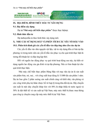 Dự án “Nhà máy chế biến thực phẩm”
40
IX. ĐỊA ĐIỂM, HÌNH THỨC ĐẦU TƯ XÂY DỰNG
9.1. Địa điểm xây dựng
Dự án“Nhà máy chế biến thực phẩm” được thực hiệntại.
9.2. Hình thức đầu tư
Dự ánđượcđầu tư theo hình thức xây dựng mới.
X. NHU CẦU SỬ DỤNG ĐẤT VÀ PHÂN TÍCH CÁC YẾU TỐ ĐẦU VÀO
10.1. Phân tích đánh giá các yếu tố đầu vào đáp ứng nhu cầu của dự án
Các yếu tố đầu vào như nguyên vật liệu, vật tư xây dựng đều có bán tại địa
phương và trong nước nên các yếu tố đầu vào phục vụ cho quá trình thực hiện là
tương đối thuận lợi và đáp ứng kịp thời.
Đối với nguồn lao động phục vụ quá trình hoạt động sau này, dự kiến sử
dụng nguồn lao động của gia đình và tại địa phương. Nên cơ bản thuận lợi cho
quá trình thực hiện.
Nhà máy chế biến thực phẩm Hùng Hậu với mục tiêu dự án là sản xuất
sản phẩm bún, mì, nui... với công suất hoạt động là 15.000 tấn sản phẩm 1 năm.
Dự án bao gồm 2 phân xưởng sản xuất chính cùng với khối nhà, văn phòng và
các công trình phụ trợ khác được bố trí hợp lý trong khu đất dự án. Dây chuyền
sản xuất là một dây chuyền khép kín với 50% là nhập khẩu từ nước ngoài và
50% là đặt thiết kế và sản xuất tại Việt Nam, máy móc thiết bị được mua thông
qua công ty chuyên cung cấp máy móc thiết bị tại Việt Nam.
 