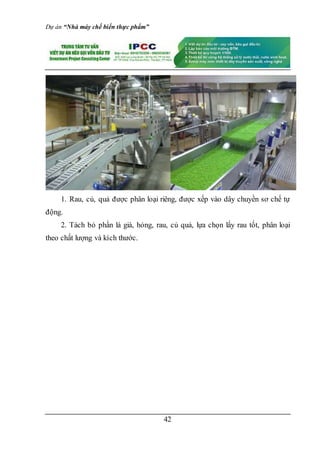 Dự án “Nhà máy chế biến thực phẩm”
42
1. Rau, củ, quả được phân loại riêng, được xếp vào dây chuyền sơ chế tự
động.
2. Tách bỏ phần lá già, hỏng, rau, củ quả, lựa chọn lấy rau tốt, phân loại
theo chất lượng và kích thước.
 