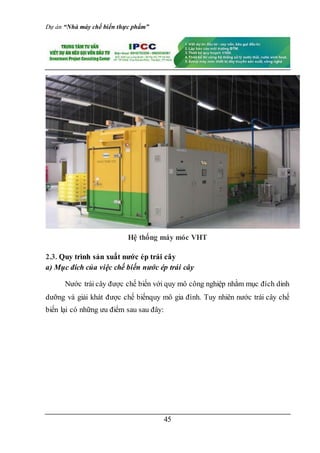 Dự án “Nhà máy chế biến thực phẩm”
45
Hệ thống máy móc VHT
2.3. Quy trình sản xuất nước ép trái cây
a) Mục đích của việc chế biến nước ép trái cây
Nước trái cây được chế biến với quy mô công nghiệp nhằm mục đích dinh
dưỡng và giải khát được chế biếnquy mô gia đình. Tuy nhiên nước trái cây chế
biến lại có những ưu điểm sau sau đây:
 