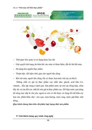 Dự án “Nhà máy chế biến thực phẩm”
46
- Thời gian bảo quản và sử dụng được kéo dài
- Giải quyết tình trạng dư thừa khi vào mùa và khan hiếm, đắt đỏ khi hết mùa.
- Đa dạng hóa nguồn thực phẩm
- Thuận tiện, tiết kiệm thời gian cho người tiêu dùng
- Khi trái mùa, người tiêu dùng vẫn có được loại nước trái cây ưa thích.
Những chất có giá trị thực phẩm cao nhất như: glucid, acid hữu Cơ,
vitamin... đều tập trung ở dịch quả. Sản phẩm nước ép trái cây đóng hộp, chứa
đầy đủ và cân đối các chất đó nên giá trị thực phẩm cao. Đồ hộp nước quả dùng
để uống trực tiếp là chủ yếu, ngoài ra còn có thể được sử dụng để chế biến các
loại sản. phẩm khác như : siro quả, rượu hương, rượu vang, nước giải khát, mứt
đông...
Quy trình chung theo tiêu chí phân loại trạng thái sản phẩm
 Giải thích chung quy trình công nghệ
 
