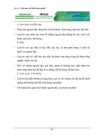 Dự án “Nhà máy chế biến thực phẩm”
47
A. Lựa chọn và phân loại
- Phân chia nguyên liệu đồng đều về kích thước, hình dạng, màu sắc, độ chín
- Loại bỏ một phần hay toàn bộ những nguyên liệu không đủ quy cách, sâu
bệnh, men mốc, thối hỏng...
B. Rửa
- Loại bỏ các tạp chất cơ học: đất, cát, bụi...và làm giảm lượng vi sinh vật
ngoài vỏ nguyên liệu.
- Loại bỏ một số chất hóa học độc hại được ứng dụng trong kỹ thuật nông
nghiệp, thuốc trừ sâu.
- Đối với những nguyên liệu quá bẩn, người ta thường thực hiện khâu rửa
trước khâu phân loại để làm lộ ra những chỗ hư hỏng, dễ lựa chọn.
C. Làm sạch - Cắt miếng
- Loại bỏ các phần không sử dụng được: gọt vỏ, bỏ cuống, cùi, lấy hạt để tránh
những ảnh hưởng xấu đến chất lượng sản phẩm.
- Cắt miếng làm giảm kích thước nguyên liệu, tạo hình sản phẩm
 