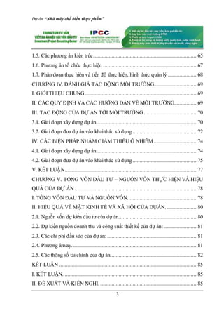 Dự án “Nhà máy chế biến thực phẩm”
3
1.5. Các phương án kiến trúc..........................................................................65
1.6. Phương án tổ chức thực hiện ...................................................................67
1.7. Phân đoạn thực hiện và tiến độ thực hiện, hình thức quản lý .....................68
CHƯƠNG IV. ĐÁNH GIÁ TÁC ĐỘNG MÔI TRƯỜNG...............................69
I. GIỚI THIỆU CHUNG................................................................................69
II. CÁC QUY ĐỊNH VÀ CÁC HƯỚNG DẪN VỀ MÔI TRƯỜNG. ...............69
III. TÁC ĐỘNG CỦA DỰ ÁN TỚI MÔI TRƯỜNG ......................................70
3.1. Giai đoạn xây dựng dự án........................................................................70
3.2. Giai đoạn đưa dự án vào khai thác sử dụng ..............................................72
IV. CÁC BIỆN PHÁP NHẰM GIẢM THIỂU Ô NHIỄM ...............................74
4.1. Giai đoạn xây dựng dự án........................................................................74
4.2. Giai đoạn đưa dự án vào khai thác sử dụng ..............................................75
V. KẾT LUẬN..............................................................................................77
CHƯƠNG V. TỔNG VỐN ĐẦU TƯ – NGUỒN VỐN THỰC HIỆN VÀ HIỆU
QUẢ CỦA DỰ ÁN .......................................................................................78
I. TỔNG VỐN ĐẦU TƯ VÀ NGUỒN VỐN..................................................78
II. HIỆU QUẢ VỀ MẶT KINH TẾ VÀ XÃ HỘI CỦA DỰÁN.......................80
2.1. Nguồn vốn dự kiến đầu tư của dự án........................................................80
2.2. Dự kiến nguồn doanh thu và công suất thiết kế của dự án:........................81
2.3. Các chi phí đầu vào của dự án: ................................................................81
2.4. Phương ánvay. ........................................................................................81
2.5. Các thông số tài chính của dự án..............................................................82
KẾT LUẬN ..................................................................................................85
I. KẾT LUẬN. ..............................................................................................85
II. ĐỀ XUẤT VÀ KIẾN NGHỊ. .....................................................................85
 