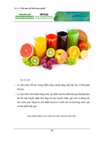 Dự án “Nhà máy chế biến thực phẩm”
48
Lọc ly tâm
- Ly tâm trước khi lọc trong nhằm tăng cường năng suất máy lọc và thời gian
bản lọc.
- Ly tâm trước khi thanh trùng nước ép nhằm loại bỏ phần thịt quả thường bám
lên bề mặt truyền nhiệt làm tăng trở lực truyền nhiệt, gây mùi vị không tốt
cho nước quả. Ngoài ra còn nhằm loại trừ vi sinh vật còn lại trong nước quả
và trên phần thịt quả.
Sản phẩm được sản xuất trên dây chuyền hiện đại.
 