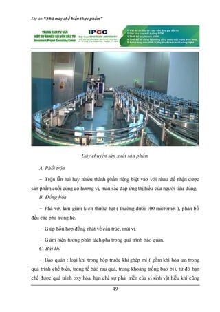 Dự án “Nhà máy chế biến thực phẩm”
49
Dây chuyền sản xuất sản phẩm
A. Phối trộn
- Trộn lẫn hai hay nhiều thành phần riêng biệt vào với nhau để nhận được
sản phẩm cuối cùng có hương vị, màu sắc đáp ứng thị hiếu của người tiêu dùng.
B. Đồng hóa
- Phá vỡ, làm giảm kích thước hạt ( thường dưới 100 micromet ), phân bố
đều các pha trong hệ.
- Giúp hỗn hợp đồng nhất về cấu trúc, mùi vị.
- Giảm hiện tượng phân tách pha trong quá trình bảo quản.
C. Bài khỉ
- Bảo quản : loại khí trong hộp trước khi ghép mí ( gồm khí hòa tan trong
quá trình chế biến, trong tế bào rau quả, trong khoảng trống bao bì), từ đó hạn
chế được quá trình oxy hóa, hạn chế sự phát triển của vi sinh vật hiếu khí cũng
 