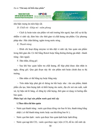 Dự án “Nhà máy chế biến thực phẩm”
50
như hiện tượng ăn mòn hộp sắt.
D. Chiết rót - Ghép mí - niêm phong
- Cách ly hoàn toàn sản phẩm với môi trường bên ngoài, hạn chế sự tái lây
nhiễm vi sinh vật, đảm bảo cho thời gian và chất lượng sản phẩm. Các phương
pháp như : Hút chân không, ngâm trong nước nóng .
E. Thanh trùng
- Đình chỉ hoạt động enzyme và tiêu diệt vi sinh vật, bảo quản sản phẩm
trong thời gian dài. Có thể bằng Retort hoặc bằng đường đường gia nhiệt - thanh
trùng - làm nguội.
F. Dán nhãn, đóng gói
- Sau khi bảo quản kiểm tra chất lượng, đồ hộp phải được dán nhãn in
ngày, đóng gói. Qua giai đoạn này thì sản phẩm mới hoàn chỉnh đưa ra thị
trường.
- Dán nhãn có thể bằng tay hoặc bằng máy
- Trên nhãn hộp phải ghi rõ thông tin bắt buộc như : tên sản phẩm, thành
phần cấu tạo, hàm lượng tịnh và khối lượng ráo nước, địa chỉ nơi sản xuất, xuất
xứ, ký hiệu mã lô hàng, số đăng ký chất lượng, thời gian sử dụng và hướng dẫn
bảo quản.
Phân loại các loại sản phẩm nước quả trái cây
1.Theo tiêu chí bảo quản
- Nước quả thanh trùng : nước quả được đóng vào bao bì kín, thanh trùng bằng
nhiệt ( có thể thanh trùng trước hoặc sau khi đóng bao bì ).
- Nước quả làm lạnh : nước quả được bảo quản lạnh hoặc lạnh đông.
- Nước quả nạp khí CO2 : nước quả được nạp ( trộn ) CO2 để ức chế sinh vật.
 