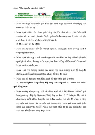 Dự án “Nhà máy chế biến thực phẩm”
51
- Nước quả rượu hóa: nước quả được pha thêm rượu etylic với hàm lượng vừa
đủ để ức chế sinh vật.
- Nước quả sulfite hóa : bảo quản bằng các hóa chất vô cơ chửa SO2 (acid
sunfuro và các muối của nó). Nước quả sulfite hóa được coi là nước quả bản
chế phẩm, trước khi sử dụng phải chế biến lại.
2. Theo mức độ tự nhiên
- Nước quả tự nhiên: chế biến từ một loại quả, không pha thêm đường hay bất
cứ phụ gia nào khác.
- Nước quả hỗn hợp : chế biến bằng cách pha thêm hai hay nhiều loại nước
quả lại với nhau. Lượng nước quả pha thêm không chiếm quá 35% so với
lượng nước quả chủ yếu.
- Nước quả pha đường : nước quả được pha thêm đường kính để tăng độ
dưỡng, có thể pha thêm acid thực phẩm để tăng độ chua.
- Nước quả cô đặc: chế biến bằng cách cô đặc nước quả tự nhiên
3.Theo trạng thái sản phẩm ( đây cũng là khóa phân loại chính của nước
quả đóng hộp)
- Nước quả ép dạng trong : chế biến bằng cách tách dịch bào ra khỏi mô quả
bằng phương pháp ép. Sau đó để lắng, hay lọc loại bỏ hết thịt quả. Thịt quả ở
dạng trong suốt, không lắng thịt quả ở đáy bao bì. Dựa vào độ trong, ta cũng
có nước quả trong vừa và nước quả trong suốt. Nước quả trong suốt khác
nước quả trong vừa ở chỗ : Ngoài các thành phần từ thịt quả bị loại bỏ, các
chất keo dễ biến tính cũng được tách.
 