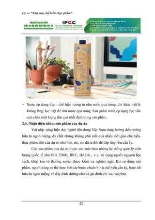 Dự án “Nhà máy chế biến thực phẩm”
52
- Nước ép dạng đục : chế biến tương tự như nước quả trong, chỉ khác biệt là
không lắng, lọc triệt để như nước quả trong. Sản phẩm nước ép dạng đục vẫn
còn chứa một lượng thịt quả nhất định trong sản phẩm.
2.4. Nhận diện nhóm sản phẩm của dự án
Với nhịp sống hiện đại, người tiêu dùng Việt Nam đang hướng đến những
bữa ăn ngon miệng, đủ chất nhưng không phải mất quá nhiều thời gian chế biến,
thực phẩm khô của dự án như bún, mì, nui đã ra đời để đáp ứng nhu cầu ấy.
Các sản phẩm của dự án được sản xuất theo những hệ thống quản lý chất
lượng quốc tế như ISO 22000, BRC, HALAL, v.v. sử dụng nguồn nguyên liệu
sạch, khép kín và thường xuyên được kiểm tra nghiêm ngặt. Khi sử dụng sản
phẩm, người dùng có thể lược bớt các bước chuẩn bị và chế biến cầu kỳ, hoàn tất
bữa ăn ngon miệng và đầy dinh dưỡng cho cả gia đình chỉ sau vài phút.
 