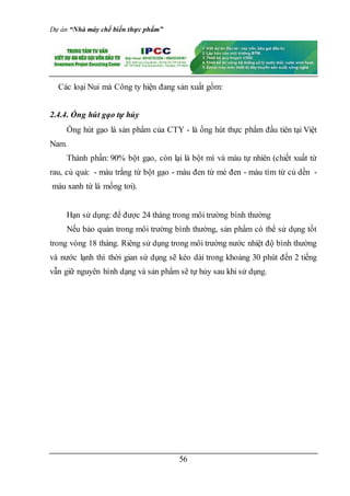 Dự án “Nhà máy chế biến thực phẩm”
56
Các loại Nui mà Công ty hiện đang sản xuất gồm:
2.4.4. Ống hút gạo tự hủy
Ống hút gạo là sản phẩm của CTY - là ống hút thực phẩm đầu tiên tại Việt
Nam.
Thành phần: 90% bột gạo, còn lại là bột mì và màu tự nhiên (chiết xuất từ
rau, củ quả: - màu trắng từ bột gạo - màu đen từ mè đen - màu tím từ củ dền -
màu xanh từ lá mồng tơi).
Hạn sử dụng: để được 24 tháng trong môi trường bình thường
Nếu bảo quản trong môi trường bình thường, sản phẩm có thể sử dụng tốt
trong vòng 18 tháng. Riêng sử dụng trong môi trường nước nhiệt độ bình thường
và nước lạnh thì thời gian sử dụng sẽ kéo dài trong khoảng 30 phút đến 2 tiếng
vẫn giữ nguyên hình dạng và sản phẩm sẽ tự hủy sau khi sử dụng.
 