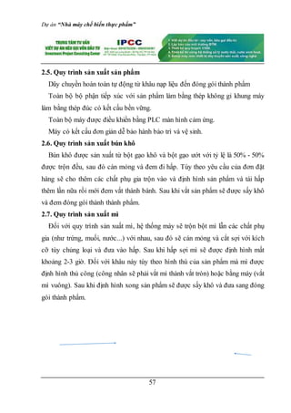 Dự án “Nhà máy chế biến thực phẩm”
57
2.5. Quy trình sản xuất sản phẩm
Dây chuyền hoàn toàn tự động từ khâu nạp liệu đến đóng gói thành phẩm
Toàn bộ bộ phận tiếp xúc với sản phẩm làm bằng thép không gỉ khung máy
làm bằng thép đúc có kết cấu bền vững.
Toàn bộ máy được điều khiển bằng PLC màn hình cảm ứng.
Máy có kết cấu đơn giản dễ bảo hành bảo trì và vệ sinh.
2.6. Quy trình sản xuất bún khô
Bún khô được sản xuất từ bột gạo khô và bột gạo ướt với tỷ lệ là 50% - 50%
được trộn đều, sau đó cán mỏng và đem đi hấp. Tùy theo yêu cầu của đơn đặt
hàng sẽ cho thêm các chất phụ gia trộn vào và định hình sản phẩm và tái hấp
thêm lần nữa rồi mới đem vắt thành bánh. Sau khi vắt sản phẩm sẽ được sấy khô
và đem đóng gói thành thành phẩm.
2.7. Quy trình sản xuất mì
Đối với quy trình sản xuất mì, hệ thống máy sẽ trộn bột mì lẫn các chất phụ
gia (như trứng, muối, nước...) với nhau, sau đó sẽ cán mỏng và cắt sợi với kích
cỡ tùy chủng loại và đưa vào hấp. Sau khi hấp sợi mì sẽ được định hình mất
khoảng 2-3 giờ. Đối với khâu này tùy theo hình thù của sản phẩm mà mì được
định hình thủ công (công nhân sẽ phải vắt mì thành vắt tròn) hoặc bằng máy (vắt
mì vuông). Sau khi định hình xong sản phẩm sẽ được sấy khô và đưa sang đóng
gói thành phẩm.
 