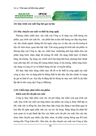 Dự án “Nhà máy chế biến thực phẩm”
58
2.8. Quy trình sản xuất ống hút gạo tự hủy
2.9. Dây chuyền sản xuất và thiết bị công nghệ
Phương châm chiến lược sản xuất của Công ty là nâng cao chất lượng sản
phẩm, quy trình sản xuất tốt, sản phẩm làm ra đạt chất lượng cao đáp ứng được
các tiêu chuẩn ngành, những đòi hỏi ngày càng cao và nhu cầu của thị trường là
tiêu chí luôn được quan tâm đặc biệt. Chú trọng quảng bá hình ảnh sản phẩm và
thương hiệu của Công ty, lập các chiến lược marketing phù hợp nhằm đưa sản
phẩm từng bước thâm nhập thị trường tốt nhất. Đa dạng chiến lược về khách
hàng, thị trường. Áp dụng các chính sách bán hàng linh hoạt, phương thức thanh
toán phù hợp đối với từng đối tượng khách hàng và thị trường, nhằm từng bước
xây dựng và củng cố cơ sở khách hàng chủ lực và truyền thống.
Để thực hiện theo đúng chiến lược đã để ra thì thiết bị công nghệ sản xuất
công ty đưa vào sử dụng phải là những thiết bị tiên tiến, đạt tiêu chuẩn và mang
lại giá trị kinh tế cao. Sau đây là Bảng liệt kê thông tin máy móc thiết bị dự kiến
lắp đặt từ nhà cung cấp Công ty Mêkông:
2.10. Chiến lược phát triển sản phẩm
Kiểm soát tốt chi phí sản xuất
Công ty thực hiện kiểm soát các chi phí bằng việc kiểm soát quá trình sản
xuất. Quy trình sản xuất của từng nhóm sản phẩm của công ty được thiết lập cụ
thể, chặt chẽ và đồng bộ, bảo đảm thực hiện công việc đúng ở mọi khâu ngay từ
ban đầu để ngăn ngừa phát sinh các sai sót, hư hỏng. Hàng tháng bộ phận Kế
toán quản trị và giá thành lập báo cáo kiểm soát chi phí sản xuất, báo cáo này
được luân chuyển qua nhiều cấp khác nhau, từ phân xưởng thông qua Kế toán
trưởng đến Tổng Giám đốc. Hơn nữa, do dây chuyền sản xuất của Công ty hầu
 