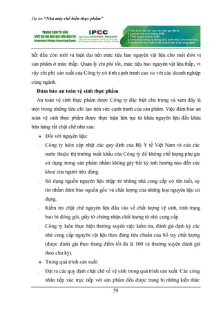 Dự án “Nhà máy chế biến thực phẩm”
59
hết đều còn mới và hiện đại nên mức tiêu hao nguyên vật liệu cho một đơn vị
sản phẩm ở mức thấp. Quản lý chi phí tốt, mức tiêu hao nguyên vật liệu thấp, vì
vậy chi phí sản xuất của Công ty có tính cạnh tranh cao so với các doanh nghiệp
cùng ngành.
Đảm bảo an toàn vệ sinh thực phẩm
An toàn vệ sinh thực phẩm được Công ty đặc biệt chú trọng và xem đây là
một trong những tiêu chí tạo nên sức cạnh tranh của sản phẩm. Việc đảm bảo an
toàn vệ sinh thực phẩm được thực hiện liên tục từ khâu nguyên liệu đến khâu
bán hàng rất chặt chẽ như sau:
Đối với nguyên liệu:
- Công ty luôn cập nhật các quy định của Bộ Y tế Việt Nam và của các
nước thuộc thị trường xuất khẩu của Công ty để khống chế lượng phụ gia
sử dụng trong sản phẩm nhằm không gây bất kỳ ảnh hưởng nào đến sức
khoẻ của người tiêu dùng.
- Sử dụng nguồn nguyên liệu nhập từ những nhà cung cấp có tên tuổi, uy
tín nhằm đảm bảo nguồn gốc và chất lượng của những loại nguyên liệu sử
dụng.
- Kiểm tra chặt chẽ nguyên liệu đầu vào về chất lượng vệ sinh, tình trạng
bao bì đóng gói, giấy tờ chứng nhận chất lượng từ nhà cung cấp.
- Công ty luôn thực hiện thường xuyên việc kiểm tra, đánh giá định kỳ các
nhà cung cấp nguyên vật liệu theo đúng tiêu chuẩn của Sổ tay chất lượng
(được đánh giá theo thang điểm tối đa là 100 và thường xuyên đánh giá
theo chu kỳ).
Trong quá trình sản xuất:
- Đặt ra các quy định chặt chẽ về vệ sinh trong quá trình sản xuất. Các công
nhân tiếp xúc trực tiếp với sản phẩm đều được trang bị những kiến thức
 