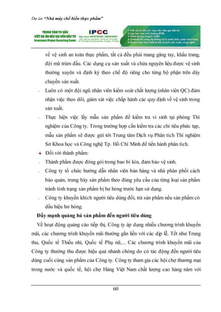 Dự án “Nhà máy chế biến thực phẩm”
60
về vệ sinh an toàn thực phẩm, tất cả đều phải mang găng tay, khẩu trang,
đội mũ trùm đầu. Các dụng cụ sản xuất và chứa nguyên liệu được vệ sinh
thường xuyên và định kỳ theo chế độ riêng cho từng bộ phận trên dây
chuyền sản xuất.
- Luôn có một đội ngũ nhân viên kiểm soát chất lượng (nhân viên QC) đảm
nhận việc theo dõi, giám sát việc chấp hành các quy định về vệ sinh trong
sản xuất.
- Thực hiện việc lấy mẫu sản phẩm để kiểm tra vi sinh tại phòng Thí
nghiệm của Công ty. Trong trường hợp cần kiểm tra các chỉ tiêu phức tạp,
mẫu sản phẩm sẽ được gửi tới Trung tâm Dịch vụ Phân tích Thí nghiệm
Sở Khoa học và Công nghệ Tp. Hồ Chí Minh để tiến hành phân tích.
Đối với thành phẩm:
- Thành phẩm được đóng gói trong bao bì kín, đảm bảo vệ sinh.
- Công ty tổ chức hướng dẫn nhân viên bán hàng và nhà phân phối cách
bảo quản, trưng bày sản phẩm theo đúng yêu cầu của từng loại sản phẩm
tránh tình trạng sản phẩm bị hư hỏng trước hạn sử dụng.
- Công ty khuyến khích người tiêu dùng đổi, trả sản phẩm nếu sản phẩm có
dấu hiệu hư hỏng.
Đẩy mạnh quảng bá sản phẩm đến người tiêu dùng
Về hoạt động quảng cáo tiếp thị, Công ty áp dụng nhiều chương trình khuyến
mãi, các chương trình khuyến mãi thường gắn liền với các dịp lễ, Tết như Trung
thu, Quốc tế Thiếu nhi, Quốc tế Phụ nữ,... Các chương trình khuyến mãi của
Công ty thường thu được hiệu quả nhanh chóng do có tác động đến người tiêu
dùng cuối cùng sản phẩm của Công ty. Công ty tham gia các hội chợ thương mại
trong nước và quốc tế, hội chợ Hàng Việt Nam chất lượng cao hàng năm với
 